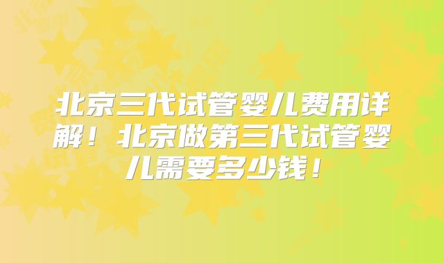 北京三代试管婴儿费用详解！北京做第三代试管婴儿需要多少钱！
