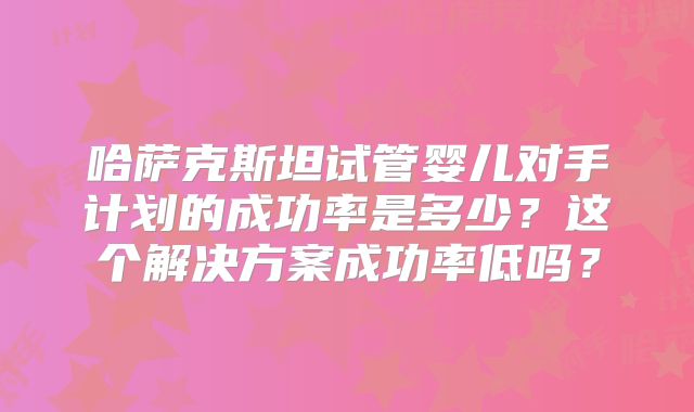 哈萨克斯坦试管婴儿对手计划的成功率是多少？这个解决方案成功率低吗？