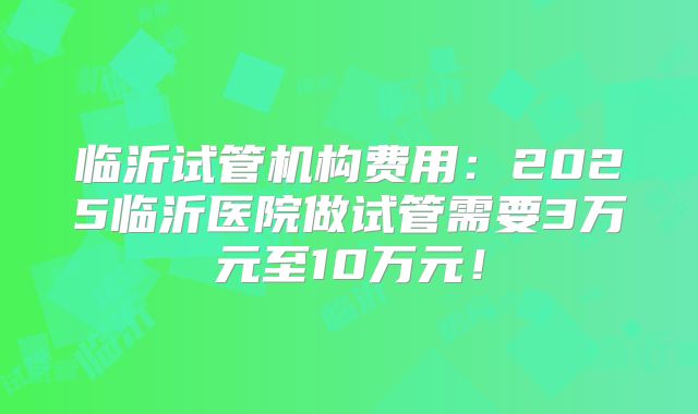临沂试管机构费用：2025临沂医院做试管需要3万元至10万元！
