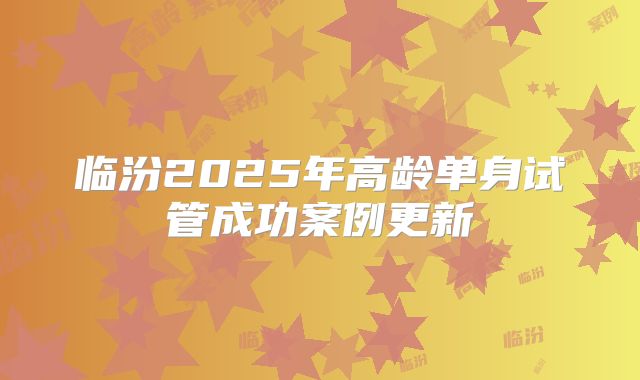 临汾2025年高龄单身试管成功案例更新