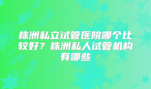 株洲私立试管医院哪个比较好？株洲私人试管机构有哪些