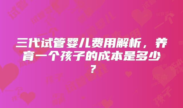 三代试管婴儿费用解析，养育一个孩子的成本是多少？