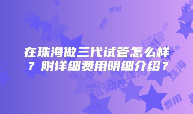 在珠海做三代试管怎么样？附详细费用明细介绍？