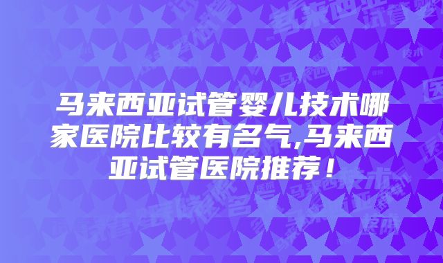 马来西亚试管婴儿技术哪家医院比较有名气,马来西亚试管医院推荐！