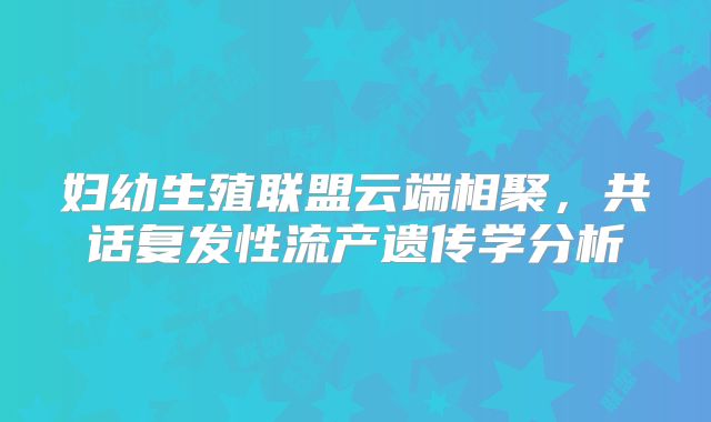 妇幼生殖联盟云端相聚,共话复发性流产遗传学分析
