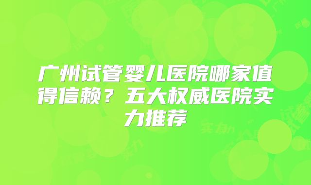 广州试管婴儿医院哪家值得信赖?五大权威医院实力推荐