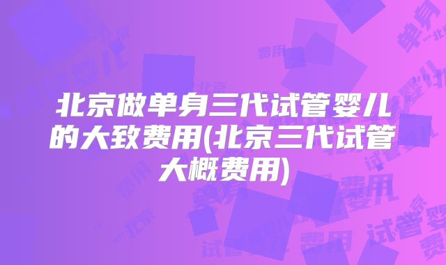 北京做单身三代试管婴儿的大致费用(北京三代试管大概费用)