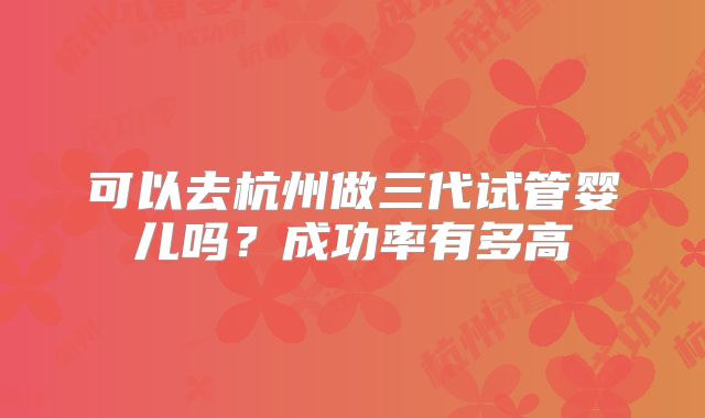 可以去杭州做三代试管婴儿吗？成功率有多高