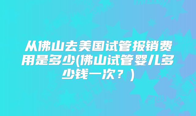 从佛山去美国试管报销费用是多少(佛山试管婴儿多少钱一次？)