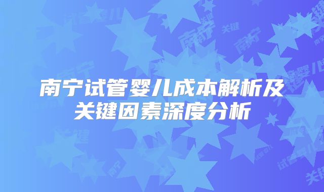 南宁试管婴儿成本解析及关键因素深度分析