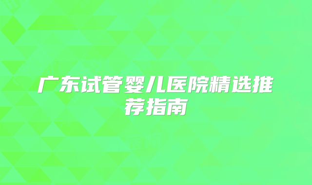 广东试管婴儿医院精选推荐指南