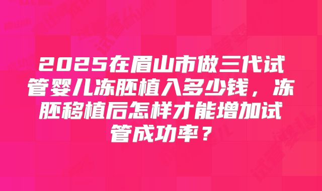 2025在眉山市做三代试管婴儿冻胚植入多少钱,冻胚移植后怎样才能增加试管成功率?