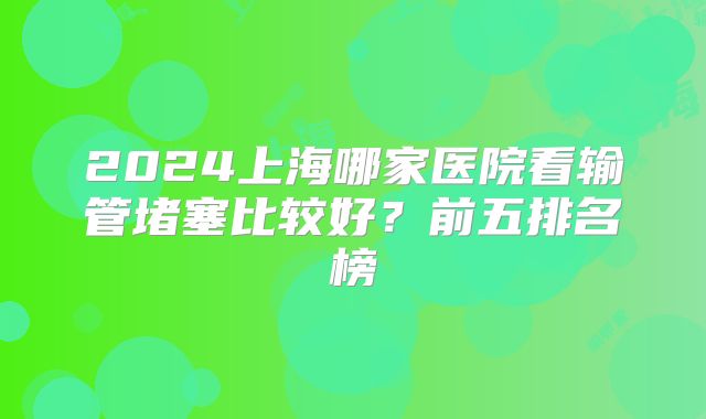 2024上海哪家医院看输管堵塞比较好？前五排名榜
