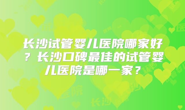 长沙试管婴儿医院哪家好？长沙口碑最佳的试管婴儿医院是哪一家？