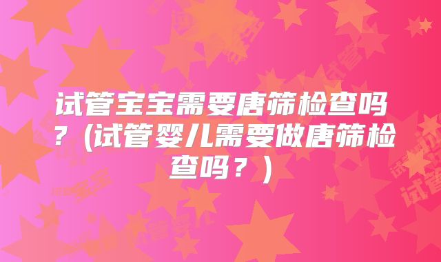 试管宝宝需要唐筛检查吗？(试管婴儿需要做唐筛检查吗？)