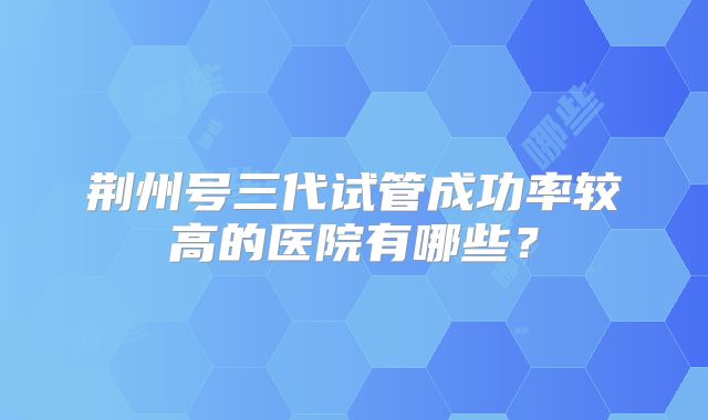 荆州号三代试管成功率较高的医院有哪些？