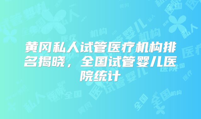 黄冈私人试管医疗机构排名揭晓，全国试管婴儿医院统计