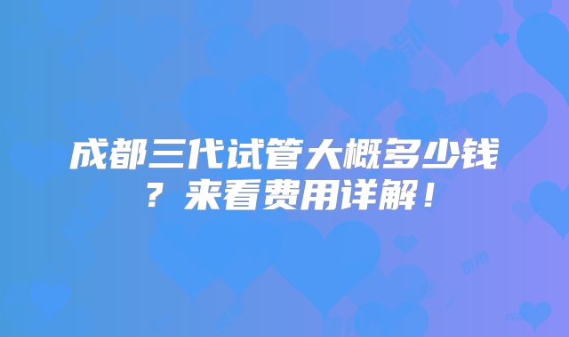 成都三代试管大概多少钱？来看费用详解！