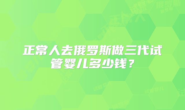 正常人去俄罗斯做三代试管婴儿多少钱？