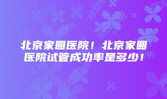 北京家圆医院！北京家圆医院试管成功率是多少！