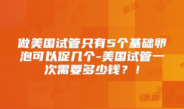 做美国试管只有5个基础卵泡可以促几个-美国试管一次需要多少钱？！