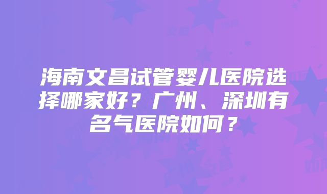 海南文昌试管婴儿医院选择哪家好？广州、深圳有名气医院如何？