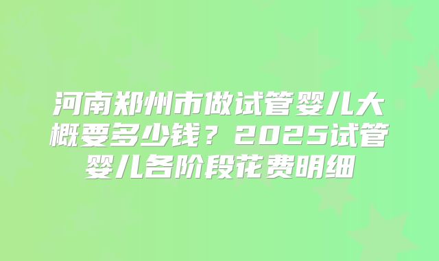 河南郑州市做试管婴儿大概要多少钱？2025试管婴儿各阶段花费明细