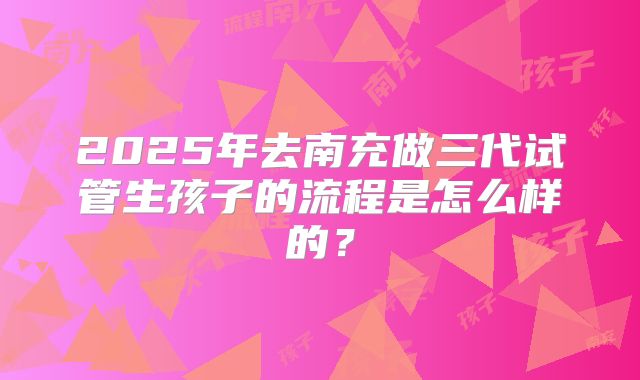 2025年去南充做三代试管生孩子的流程是怎么样的?