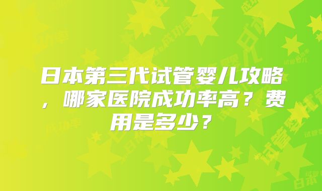 日本第三代试管婴儿攻略，哪家医院成功率高？费用是多少？