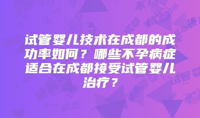 试管婴儿技术在成都的成功率如何?哪些不孕病症适合在成都接受试管婴儿治疗?