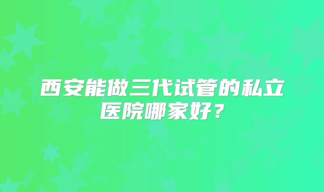 西安能做三代试管的私立医院哪家好？