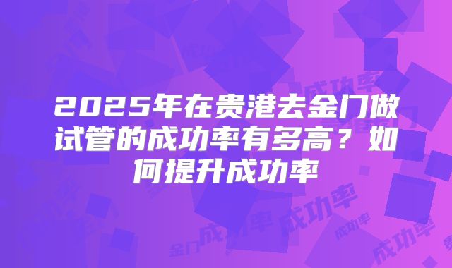 2025年在贵港去金门做试管的成功率有多高?如何提升成功率