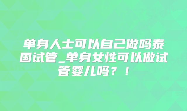 单身人士可以自己做吗泰国试管_单身女性可以做试管婴儿吗?!