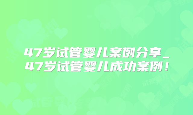 47岁试管婴儿案例分享_47岁试管婴儿成功案例！