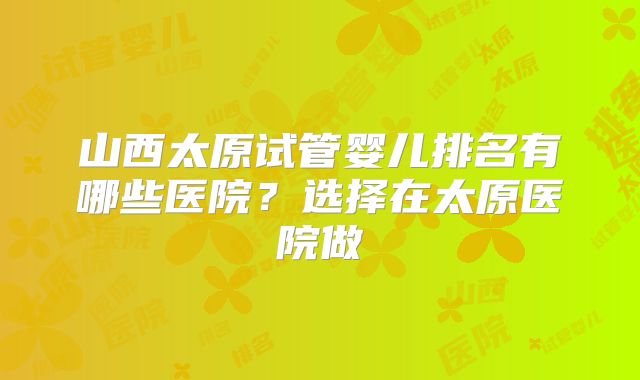山西太原试管婴儿排名有哪些医院？选择在太原医院做