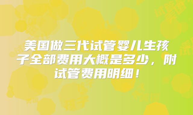 美国做三代试管婴儿生孩子全部费用大概是多少，附试管费用明细！