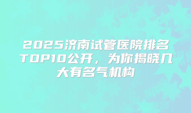 2025济南试管医院排名TOP10公开，为你揭晓几大有名气机构