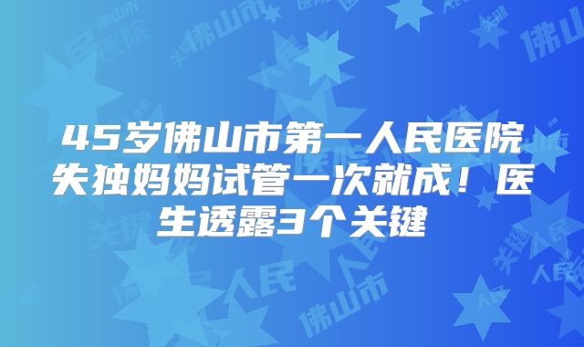 45岁佛山市第一人民医院失独妈妈试管一次就成！医生透露3个关键
