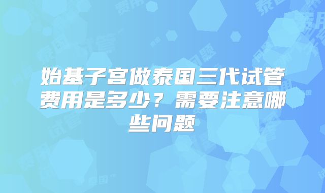 始基子宫做泰国三代试管费用是多少？需要注意哪些问题