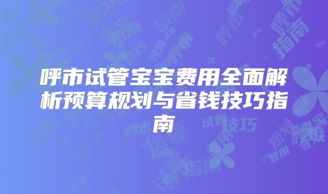 呼市试管宝宝费用全面解析预算规划与省钱技巧指南