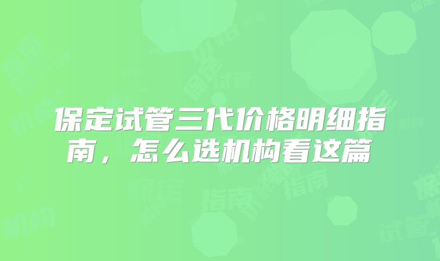 保定试管三代价格明细指南,怎么选机构看这篇