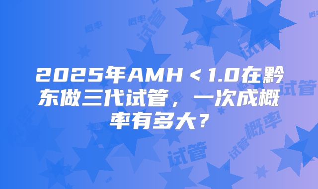 2025年AMH＜1.0在黔东做三代试管，一次成概率有多大？