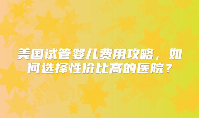 美国试管婴儿费用攻略，如何选择性价比高的医院？