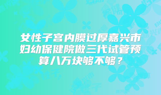 女性子宫内膜过厚嘉兴市妇幼保健院做三代试管预算八万块够不够？