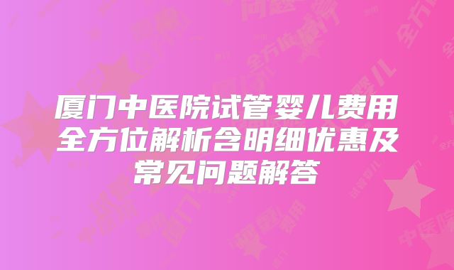 厦门中医院试管婴儿费用全方位解析含明细优惠及常见问题解答