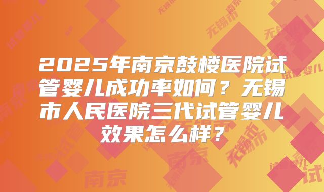 2025年南京鼓楼医院试管婴儿成功率如何？无锡市人民医院三代试管婴儿效果怎么样？