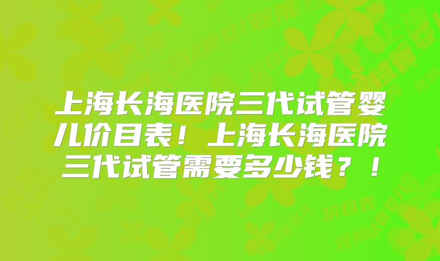 上海长海医院三代试管婴儿价目表！上海长海医院三代试管需要多少钱？！