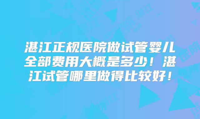 湛江正规医院做试管婴儿全部费用大概是多少！湛江试管哪里做得比较好！