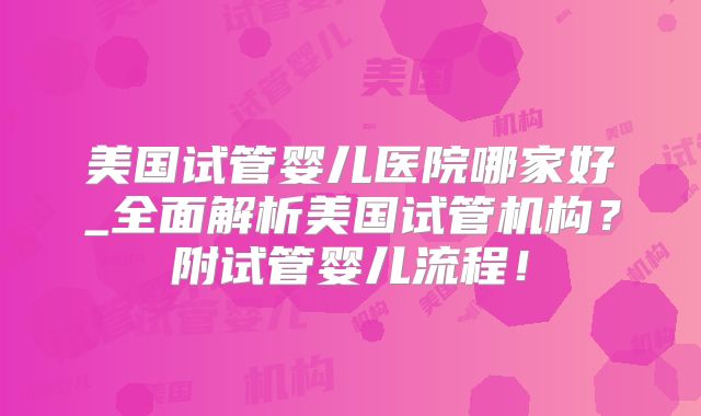 美国试管婴儿医院哪家好_全面解析美国试管机构？附试管婴儿流程！