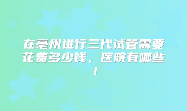 在亳州进行三代试管需要花费多少钱，医院有哪些！